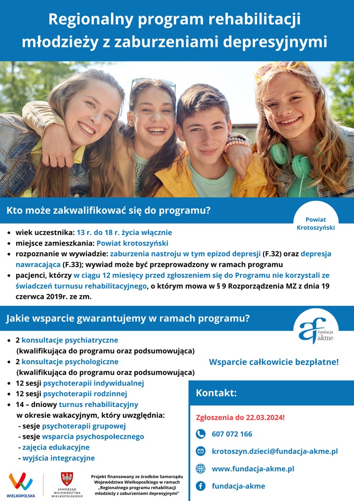 Regionalny program rehabilitacji młodzieży z zaburzeniami depresyjnymi Kto może zakwalifikować się do programu? · wiek uczestnika: 13 r. do 18 r. życia włącznie · miejsce zamieszkania: Powiat krotoszyński · rozpoznanie w wywiadzie: zaburzenia nastroju w tym epizod depresji (F.32) oraz depresja nawracająca (F.33); wywiad może być przeprowadzony w ramach programu · pacjenci którzy w ciągu 12 miesięcy przed zgłoszeniem się do Programu nie korzystali ze świadczeń turnusu rehabilitacyjnego o którym mowa w § 9 Rozporządzenia MZ z dnia 19 czerwca 2019r. ze zm. Jakie wsparcie gwarantujemy w ramach programu? - 2 konsultacje psychiatryczne (kwalifikująca do programu oraz podsumowująca) - 2 konsultacje psychologiczne (kwalifikująca do programu oraz podsumowująca) - 12 sesji psychoterapii indywidualnej - 12 sesji psychoterapii rodzinnej - 14 - dniowy turnus rehabilitacyjny w okresie wakacyjnym który uwzględnia: sesje psychoterapii grupowej sesje wsparcia psychospołecznego zajęcia edukacyjne wyjścia integracyjne Wsparcie całkowicie bezpłatne! Kontakt: Zgłoszenia do 22.03.2024! 607 072 166 krotoszyn.dzieci@fundacja-akme.pl www.fundacja-akme.pl Projekt finansowany ze środków Samorządu Województwa Wielkopolskiego w ramach „Regionalnego programu rehabilitacji młodzieży z zaburzeniami depresyjnymi" fundacja-akme WIELKOPOLSKA