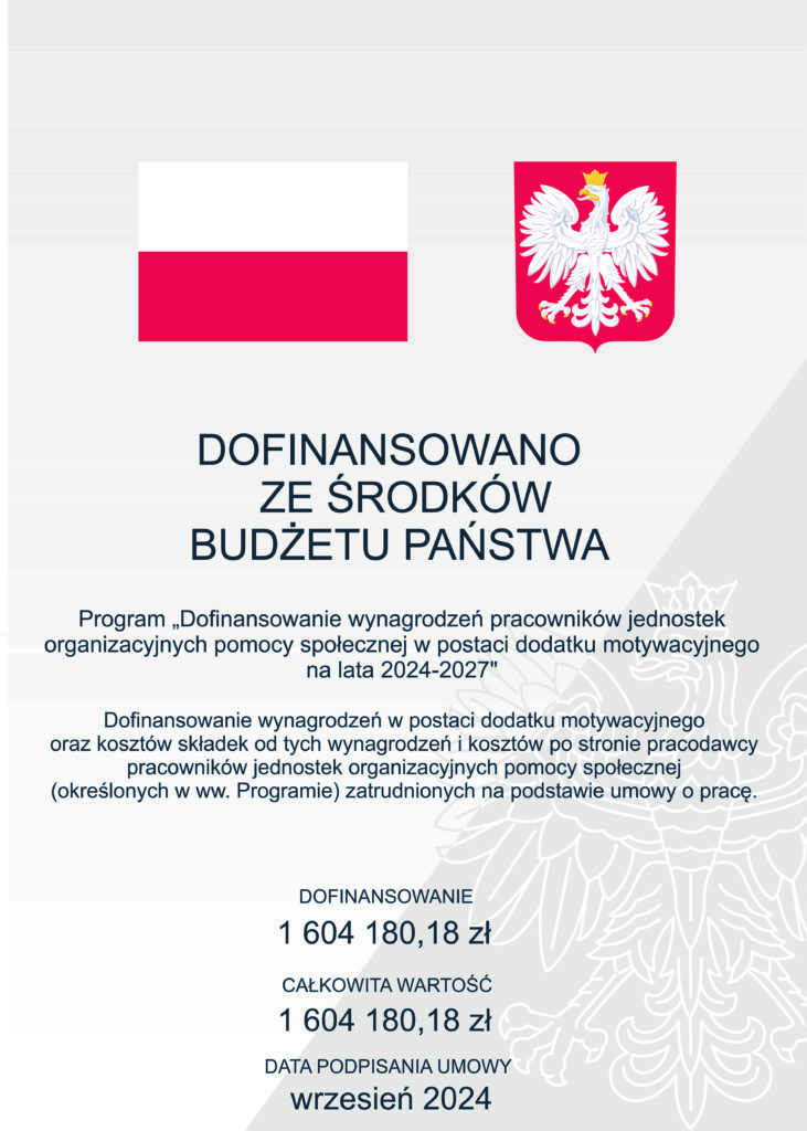 DOFINANSOWANO ZE ŚRODKÓW BUDŻETU PAŃSTWA

Program „Dofinansowanie wynagrodzeń pracowników jednostek organizacyjnych pomocy społecznej w postaci dodatku motywacyjnego na lata 2024-2027"

Dofinansowanie wynagrodzeń w postaci dodatku motywacyjnego oraz kosztów składek od tych wynagrodzeń i kosztów po stronie pracodawcy

pracowników jednostek organizacyjnych pomocy społecznej (określonych w ww. Programie) zatrudnionych na podstawie umowy o pracę.

DOFINANSOWANIE: 1 604 180,18 zł

CAŁKOWITA WARTOŚĆ: 1 604 180,18 zł

DATA PODPISANIA UMOWY: wrzesień 2024