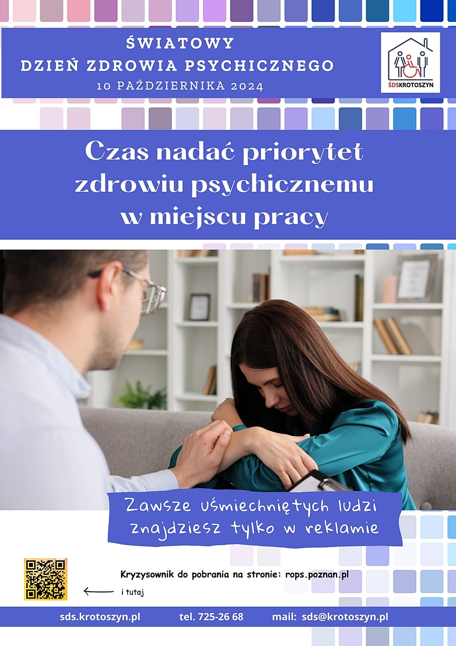 ŚWIATOWY DZIEŃ ZDROWIA PSYCHICZNEGO 10 PAŹDZIERNIKA 2024
Czas nadać priorytet zdrowiu psychicznemu w miejscu pracy
Zawsze uśmiechniętych ludzi znajdziesz tylko w reklamie
Kryzysownik do pobrania na stronie: rops.poznan.pl
sds.krotoszyn.pl tel. 725-26 68 mail: sds@krotoszyn.pl