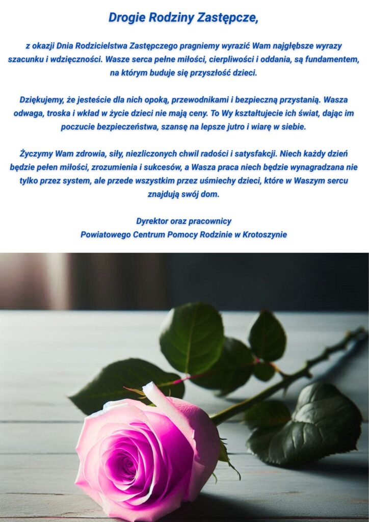Drogie Rodziny Zastępcze,

z okazji Dnia Rodzicielstwa Zastępczego pragniemy wyrazić Wam najgłębsze wyrazy szacunku i wdzięczności. Wasze serca pełne miłości, cierpliwości i oddania, są fundamentem, na którym buduje się przyszłość dzieci.

Dziękujemy, że jesteście dla nich opoką, przewodnikami i bezpieczną przystanią. Wasza odwaga, troska i wkład w życie dzieci nie mają ceny. To Wy kształtujecie ich świat, dając im poczucie bezpieczeństwa, szansę na lepsze jutro i wiarę w siebie.

Życzymy Wam zdrowia, siły, niezliczonych chwil radości i satysfakcji. Niech każdy dzień będzie pełen miłości, zrozumienia i sukcesów, a Wasza praca niech będzie wynagradzana nie tylko przez system, ale przede wszystkim przez uśmiechy dzieci, które w Waszym sercu znajdują swój dom.

Dyrektor oraz pracownicy
Powiatowego Centrum Pomocy Rodzinie w Krotoszynie