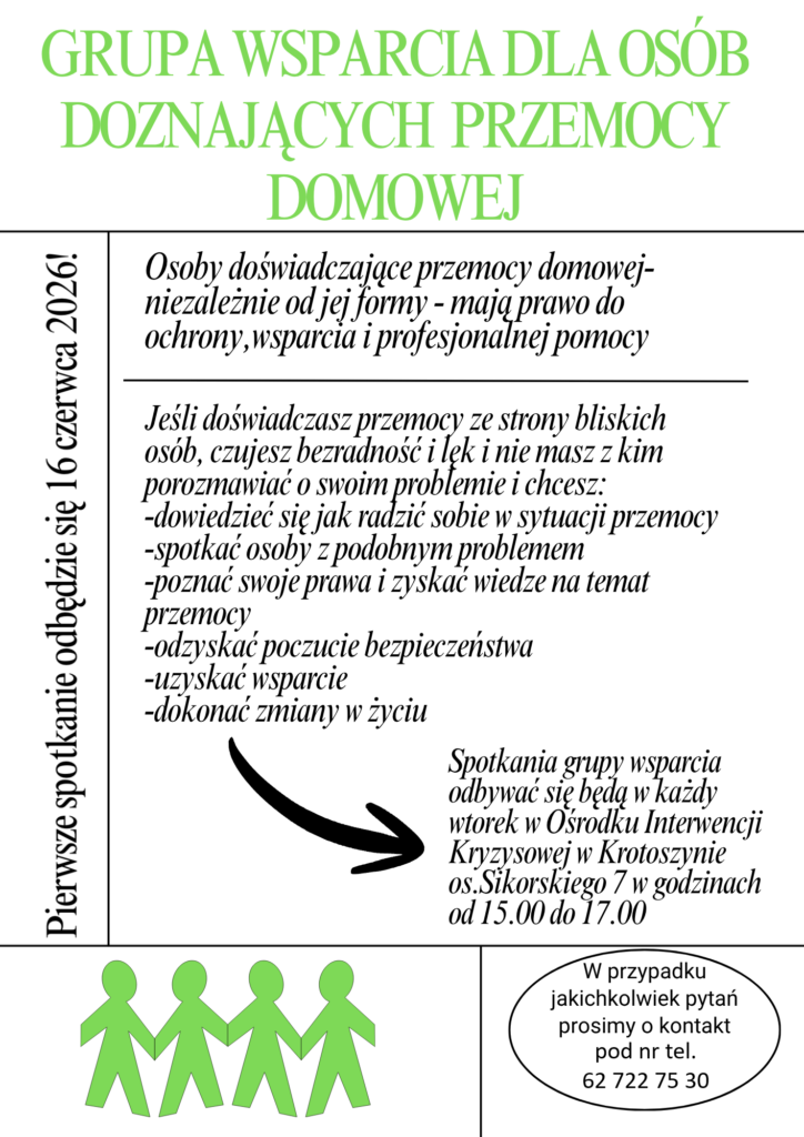 GRUPA WSPARCIA DLA OSÓB DOZNAJĄCYCH PRZEMOCY DOMOWEJ
Pierwsze spotkanie odbędzie się 16 czerwca 2026!
Osoby doświadczające przemocy domowej- niezależnie od jej formy - mają prawo do ochrony, wsparcia i profesjonalnej pomocy
Jeśli doświadczasz przemocy ze strony bliskich osób, czujesz bezradność i lęk i nie masz z kim porozmawiać o swoim problemie i chcesz:
dowiedzieć się jak radzić sobie w sytuacji przemocy
spotkać osoby z podobnym problemem
poznać swoje prawa i zyskać wiedze na temat przemocy
odzyskać poczucie bezpieczeństwa
uzyskać wsparcie
dokonać zmiany w życiu
Spotkania grupy wsparcia odbywać się będą w każdy wtorek w Ośrodku Interwencji Kryzysowej w Krotoszynie os. Sikorskiego 7 w godzinach od 15.00 do 17.00
W przypadku jakichkolwiek pytań prosimy o kontakt pod nr tel.
62 722 75 30