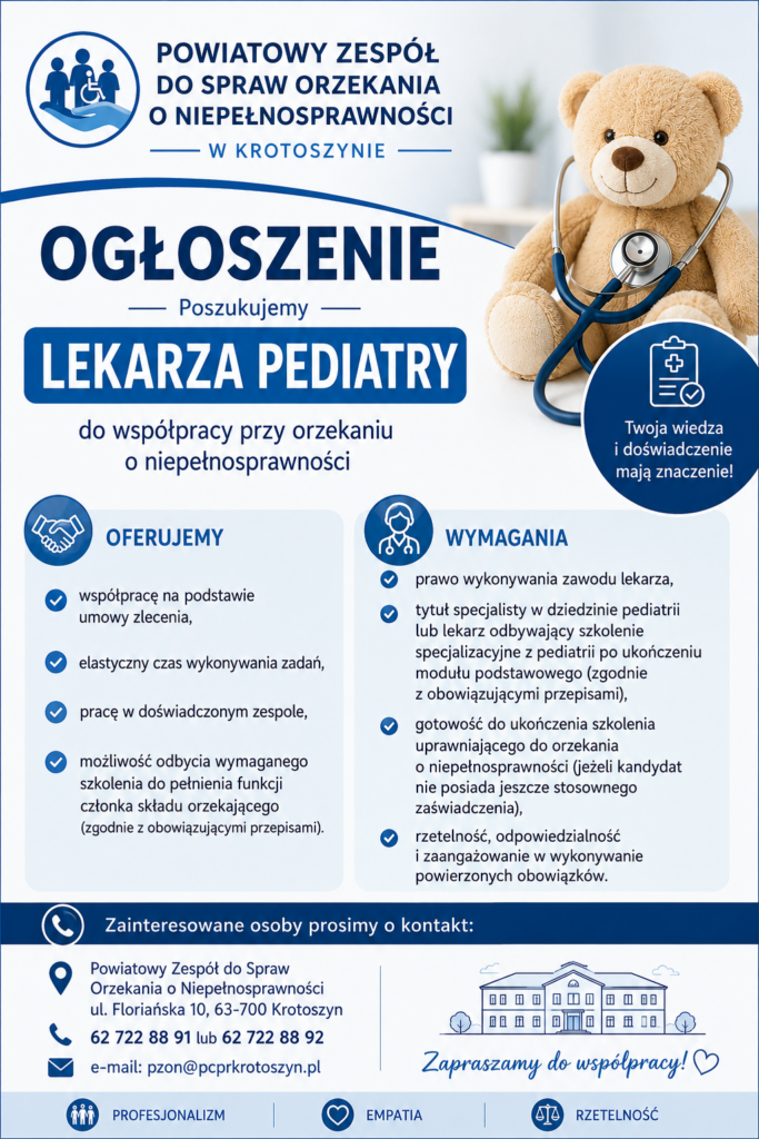 OGŁOSZENIE
Powiatowy Zespół do Spraw Orzekania o Niepełnosprawności w Krotoszynie poszukuje LEKARZA PEDIATRY
Do współpracy przy wydawaniu orzeczeń o niepełnosprawności dzieci.
OFERUJEMY:
•	współpracę na podstawie umowy zlecenia,
•	elastyczny czas wykonywania zadań,
•	pracę w doświadczonym zespole,
•	możliwość ukończenia wymaganego szkolenia uprawniającego do pełnienia funkcji członka składu orzekającego (zgodnie z obowiązującymi przepisami).
WYMAGANIA:
•	prawo wykonywania zawodu lekarza,
•	tytuł specjalisty w dziedzinie pediatrii lub lekarz odbywający szkolenie specjalizacyjne z pediatrii po ukończeniu modułu podstawowego (zgodnie z obowiązującymi przepisami),
•	gotowość do ukończenia szkolenia uprawniającego do orzekania o niepełnosprawności (jeżeli kandydat nie posiada jeszcze stosownego zaświadczenia),
•	rzetelność, odpowiedzialność i zaangażowanie w wykonywanie powierzonych obowiązków.
Osoby zainteresowane prosimy o kontakt:
Powiatowy Zespół do Spraw Orzekania o Niepełnosprawności w Krotoszynie
📍 ul. Floriańska 10, 63-700 Krotoszyn
☎️ tel. 62 722 88 91 lub 62 722 88 92
✉️ e-mail: pzon@pcprkrotoszyn.pl
Zapraszamy do współpracy!
