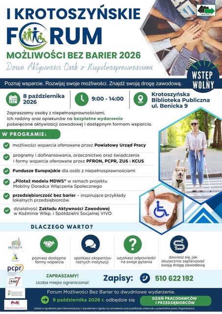 I KROTOSZYŃSKIE FORUM MOŻLIWOŚCI BEZ BARIER 2026
Dzień Aktywności Osób z Niepełnosprawnościami
Wstęp wolny
Poznaj wsparcie. Rozwijaj swoje możliwości. Znajdź swoją drogę zawodową.
Termin: 8 października 2026, godz. 9:00–14:00
Miejsce: Krotoszyńska Biblioteka Publiczna, ul. Benicka 9
Zapraszamy osoby z niepełnosprawnościami, ich rodziny oraz opiekunów na bezpłatne wydarzenie poświęcone aktywizacji zawodowej i dostępnym formom wsparcia.
W programie:
- Możliwości wsparcia oferowane przez Powiatowy Urząd Pracy
- Programy i dofinansowania, orzecznictwo oraz świadczenia i formy wsparcia oferowane przez PFRON, PCPR, ZUS i KCUS
- Fundusze Europejskie dla osób z niepełnosprawnościami
- „Pilotaż modelu MDWS” w ramach projektu Mobilny Doradca Włączenia Społecznego
- Przedsiębiorczość bez barier – inspirujące przykłady lokalnych przedsiębiorców
- Działalność Zakładu Aktywności Zawodowej w Koźminie Wlkp. i Spółdzielni Socjalnej VIVO
Dlaczego warto?
- Poznasz dostępne formy wsparcia
- Spotkasz ekspertów różnych instytucji
- Uzyskasz odpowiedzi na swoje pytania
- Dowiesz się, jak skutecznie zaplanować swoją drogę zawodową
Zapraszamy! Liczba miejsc ograniczona!
Zapisy: 510 622 192
Forum Możliwości Bez Barier to dwudniowe wydarzenie. 9 października 2026 r. odbędzie się Dzień Pracodawców i Przedsiębiorców.
Udział w spotkaniu jest równoznaczny z wyrażeniem zgody na utrwalanie oraz publikację wizerunku uczestników przez Organizatora.